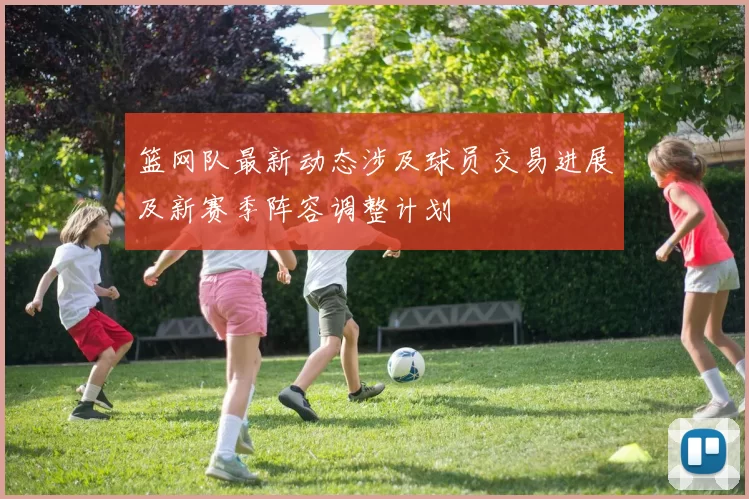 篮网队最新动态涉及球员交易进展及新赛季阵容调整计划