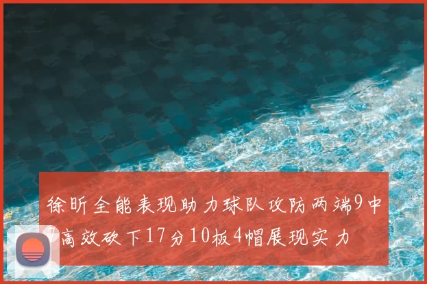 徐昕全能表现助力球队攻防两端9中7高效砍下17分10板4帽展现实力