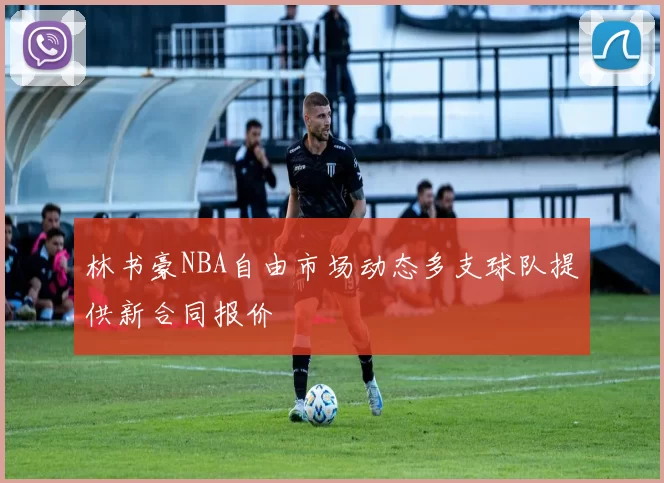 林书豪NBA自由市场动态多支球队提供新合同报价