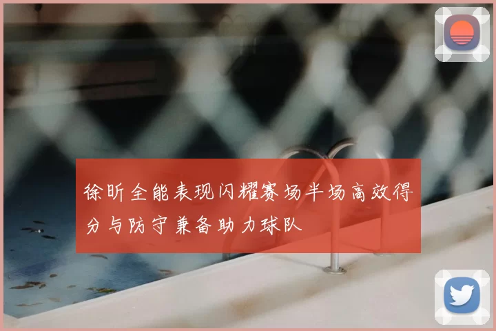 徐昕全能表现闪耀赛场半场高效得分与防守兼备助力球队