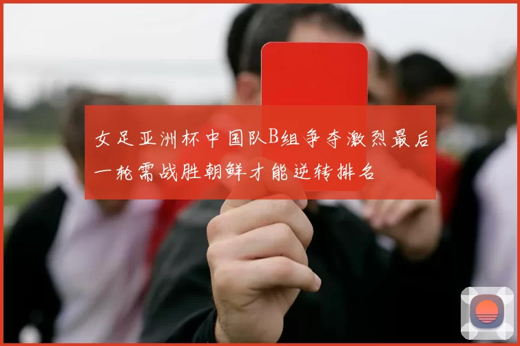 女足亚洲杯中国队B组争夺激烈最后一轮需战胜朝鲜才能逆转排名