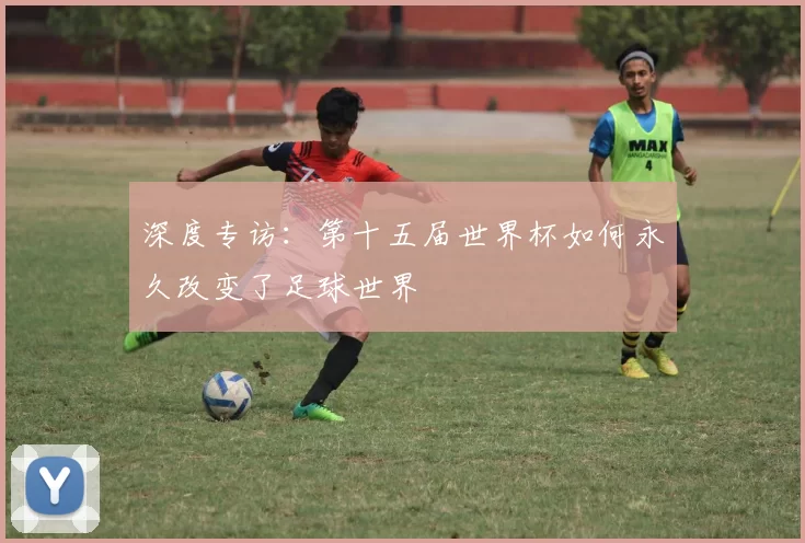深度专访:第十五届世界杯如何永久改变了足球世界