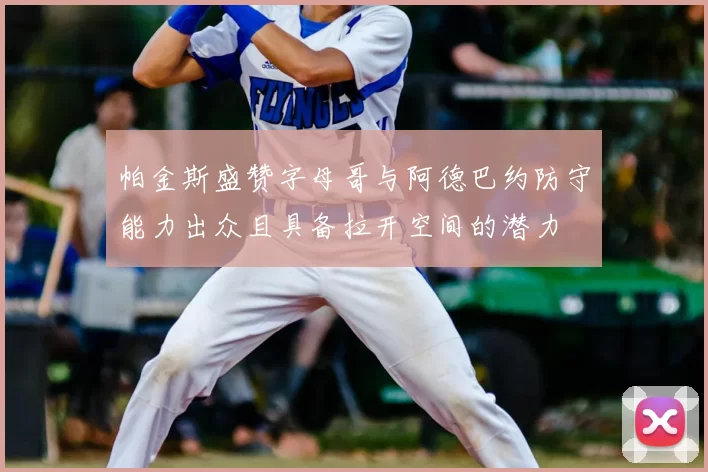 帕金斯盛赞字母哥与阿德巴约防守能力出众且具备拉开空间的潜力