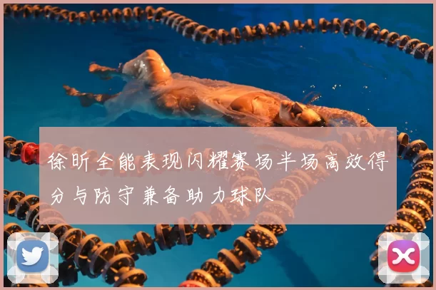 徐昕全能表现闪耀赛场半场高效得分与防守兼备助力球队