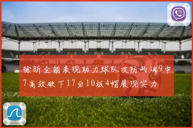 徐昕全能表现助力球队攻防两端9中7高效砍下17分10板4帽展现实力