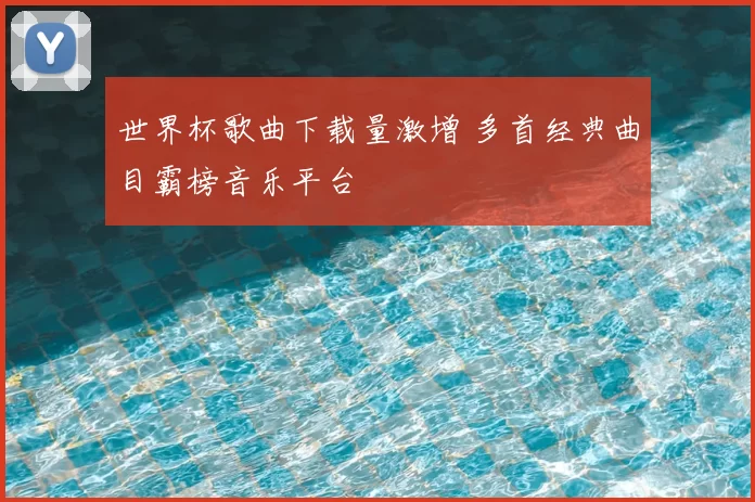 世界杯歌曲下载量激增 多首经典曲目霸榜音乐平台