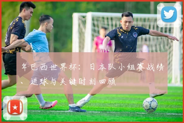 年巴西世界杯：日本队小组赛战绩、进球与关键时刻回顾