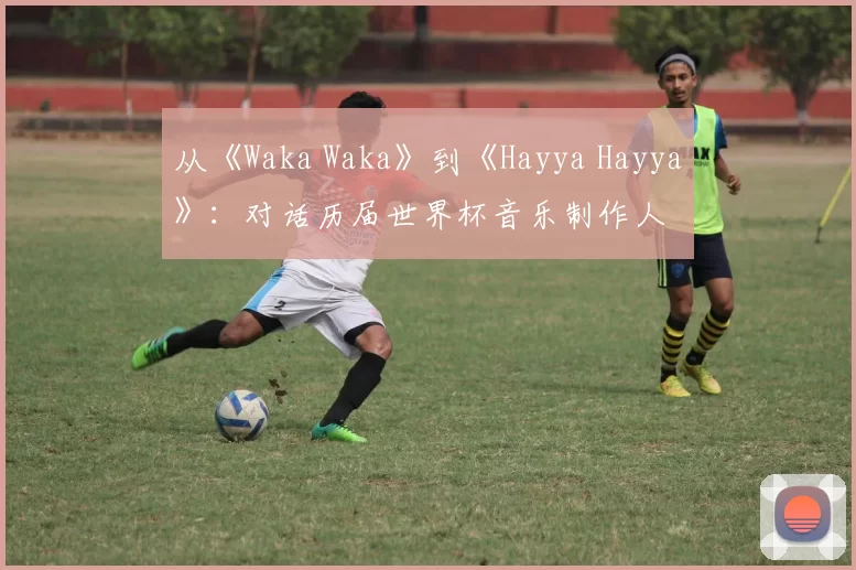 从《Waka Waka》到《Hayya Hayya》:对话历届世界杯音乐制作人