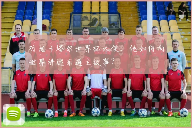 对话卡塔尔世界杯大使：他如何向世界讲述东道主故事？