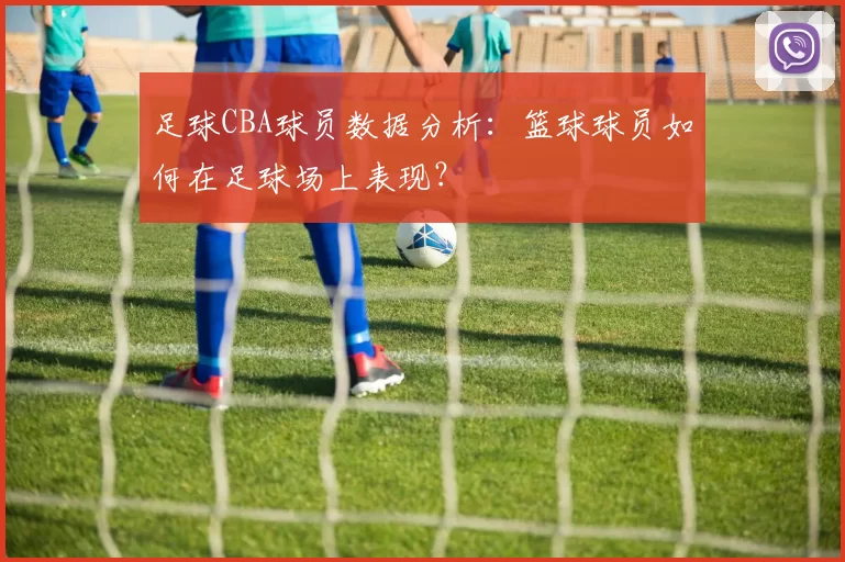 足球CBA球员数据分析：篮球球员如何在足球场上表现？
