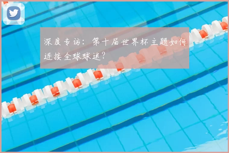 深度专访:第十届世界杯主题如何连接全球球迷?
