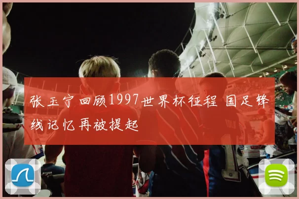 张玉宁回顾1997世界杯征程 国足锋线记忆再被提起