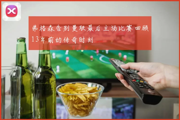 弗格森告别曼联最后主场比赛回顾13年前的传奇时刻