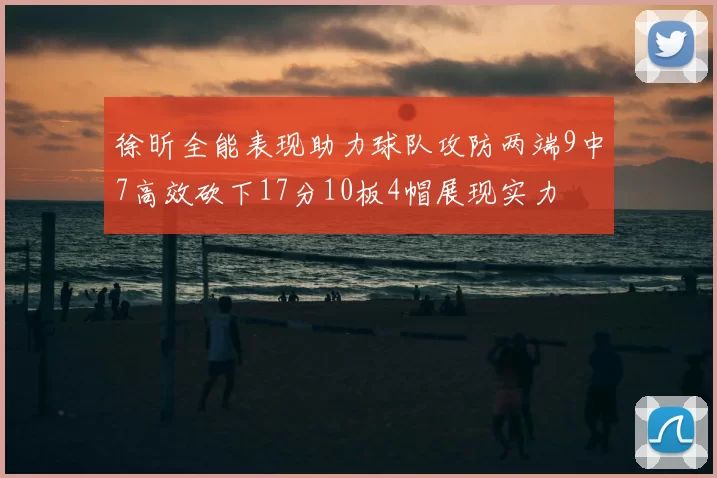 徐昕全能表现助力球队攻防两端9中7高效砍下17分10板4帽展现实力