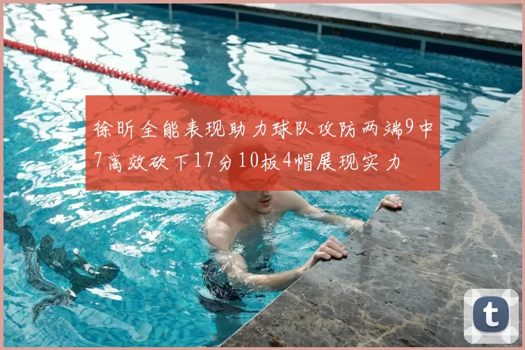 徐昕全能表现助力球队攻防两端9中7高效砍下17分10板4帽展现实力