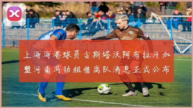 上海海港球员古斯塔沃阿布拉汗加盟河南冯劲租借离队消息正式公布