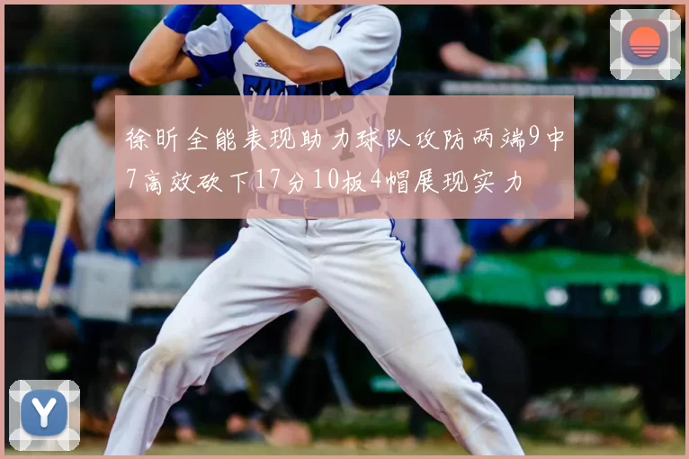 徐昕全能表现助力球队攻防两端9中7高效砍下17分10板4帽展现实力