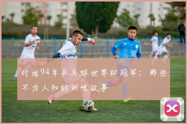 对话94年乒乓球世界杯冠军:那些不为人知的训练故事