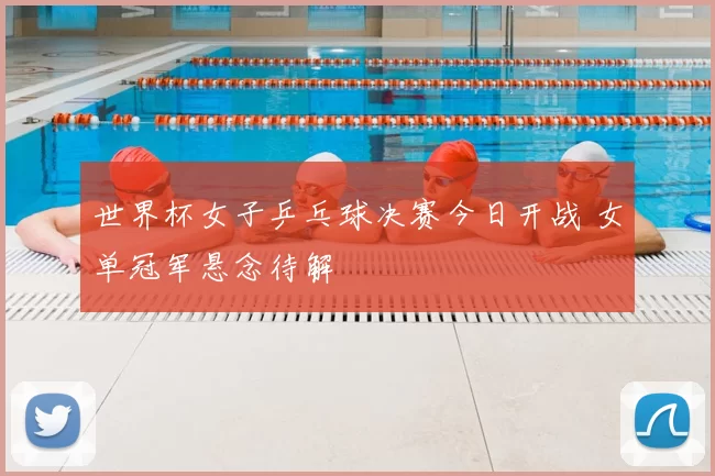 世界杯女子乒乓球决赛今日开战 女单冠军悬念待解