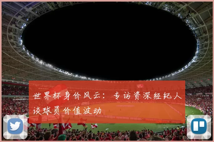 世界杯身价风云：专访资深经纪人谈球员价值波动