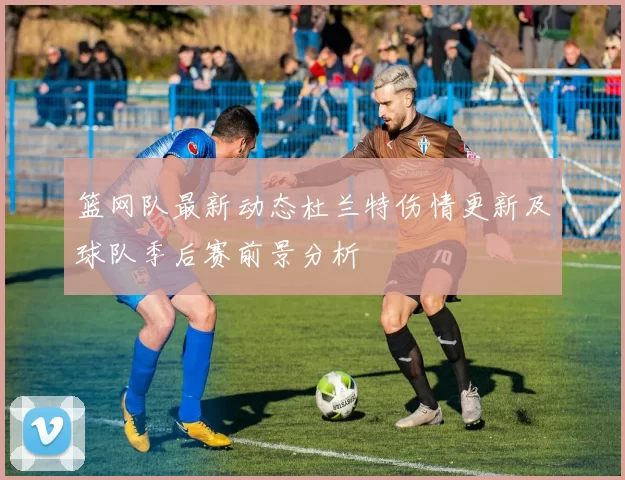 篮网队最新动态杜兰特伤情更新及球队季后赛前景分析