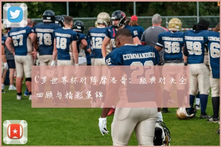C罗世界杯对阵摩洛哥：经典对决全回顾与精彩集锦