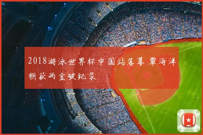 2018游泳世界杯中国站落幕 覃海洋斩获两金破纪录