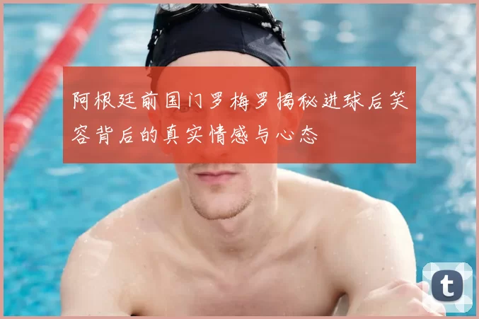 阿根廷前国门罗梅罗揭秘进球后笑容背后的真实情感与心态