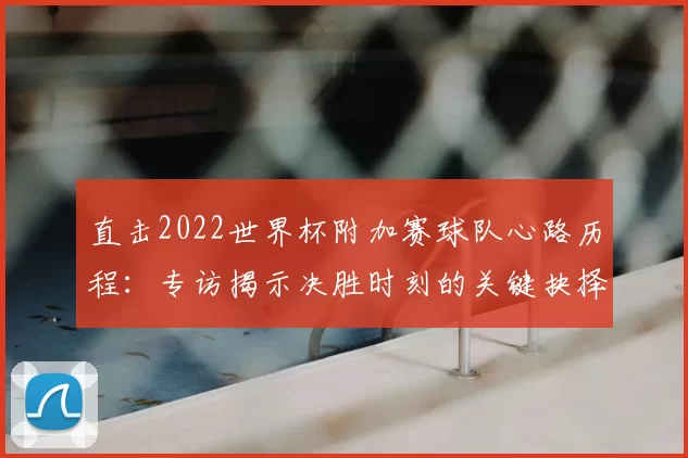 直击2022世界杯附加赛球队心路历程：专访揭示决胜时刻的关键抉择