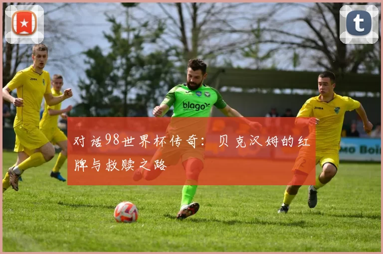对话98世界杯传奇:贝克汉姆的红牌与救赎之路