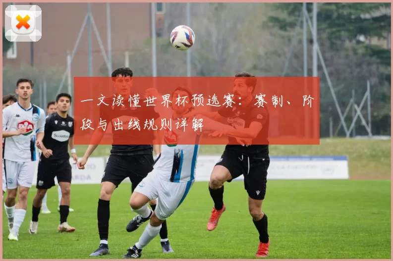 一文读懂世界杯预选赛:赛制、阶段与出线规则详解