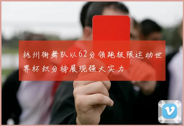 杭州街舞队以62分领跑极限运动世界杯积分榜展现强大实力